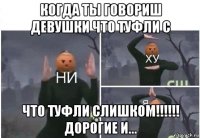 когда ты говориш девушки что туфли с что туфли слишком!!!!!! дорогие и...