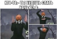 кто-то: - ты будешь спать ночью? я: 