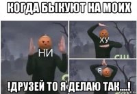 когда быкуют на моих !друзей то я делаю так....!