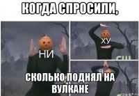 когда спросили, сколько поднял на вулкане