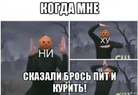 когда мне сказали брось пит и курить!