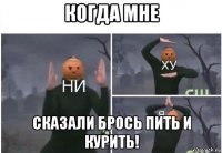 когда мне сказали брось пить и курить!