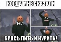 когда мне сказали брось пить и курить!