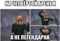 на четвёртой арене и а не легендарка