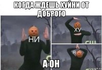 когда ждешь хуйни от доброго а он