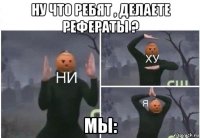 ну что ребят , делаете рефераты ? мы: