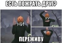 есть пожрать друг? переживу