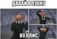 давай я пукну ну плис