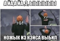 а йа,а йа ,э, ыыыыыы ножык из кэйса выбил