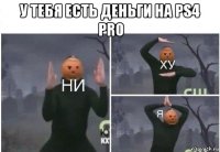 у тебя есть деньги на ps4 pro 