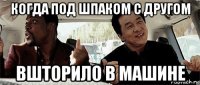 когда под шпаком с другом вшторило в машине