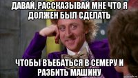 давай, рассказывай мне что я должен был сделать чтобы въебаться в семеру и разбить машину