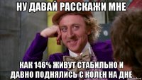 ну давай расскажи мне как 146% живут стабильно и давно поднялись с колен на дне