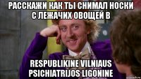 расскажи как ты снимал носки с лежачих овощей в respublikine vilniaus psichiatrijos ligonine