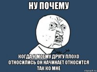 ну почему когда к моему другу плохо относились он начинает относится так ко мне