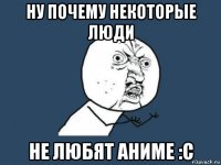 ну почему некоторые люди не любят аниме :с