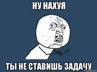 ну нахуя ты не ставишь задачу