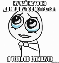 ну дай на твою домашку посмотреть!!! я только спишу!!!