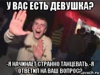 у вас есть девушка? -я начинает странно танцевать.-я ответил на ваш вопрос?