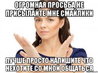 огромная просьба не присылайте мне смайлики лучше просто напишите что нехотите со мной общаться