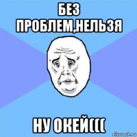 без проблем,нельзя ну окей(((