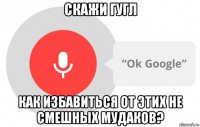 скажи гугл как избавиться от этих не смешных мудаков?