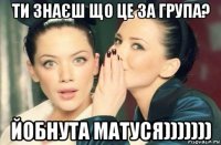 ти знаєш що це за група? йобнута матуся)))))))