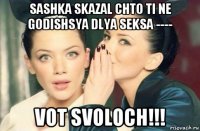 sashka skazal chto ti ne godishsya dlya seksa ---- vot svoloch!!!