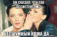 он сказал, что так ассистентом? бесшумный аджа да ....