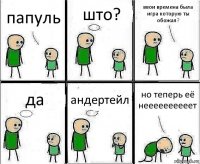 папуль што? ввои времена была игра которую ты обожал? да андертейл но теперь её неееееееееет