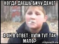 когда даешь бичу денег а он в ответ : хули тут так мало?