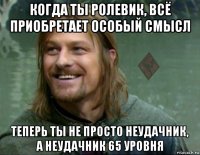 когда ты ролевик, всё приобретает особый смысл теперь ты не просто неудачник, а неудачник 65 уровня