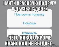 найти красивую подругу в друзья.с дачей чёто никого кроме ивановой не выдает...