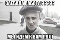 заебала работа ????? мы идём к вам !!!!)))