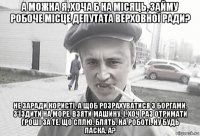 а можна я, хоча б на місяць, займу робоче місце депутата верховної ради? не заради користі, а щоб розрахуватися з боргами, з'їздити на море, взяти машину, і, хоч раз отримати гроші за те, що сплю, блять, на роботі. ну будь ласка, а?