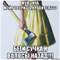 мужчина мой,говоришь,нравится??? беги сучка,и волосы назад!!!