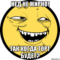 нед не жирно! так когда торт будет?