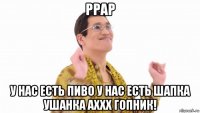 ppap у нас есть пиво у нас есть шапка ушанка аххх гопник!