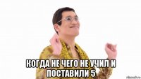  когда не чего не учил и поставили 5