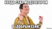 когда стал модератором в "добрый сеня"