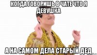 когда говоришь в чате что я девушка а на самом дела старый дед