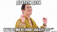 дратути дети наша тема незнаю забыл упс ***