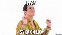 ppap syka on lox