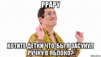 ppapy хотите детки что-бы я засунул ручку в яблоко?