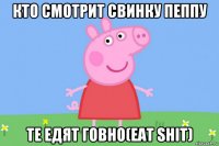 кто смотрит свинку пеппу те едят говно(eat shit)