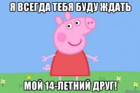 я всегда тебя буду ждать мой 14-летний друг!