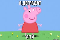 я деградат а ти