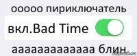 ооооо пириключатель вкл.Bad Time ааааааааааааа блин