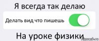 Я всегда так делаю Делать вид что пишешь На уроке физики