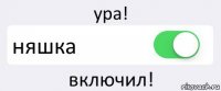 ура! няшка включил!